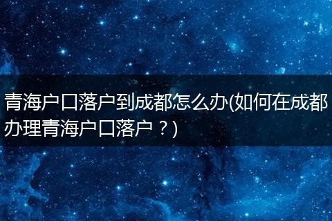 青海户口落户到成都怎么办(如何在成都办理青海户口落户？)