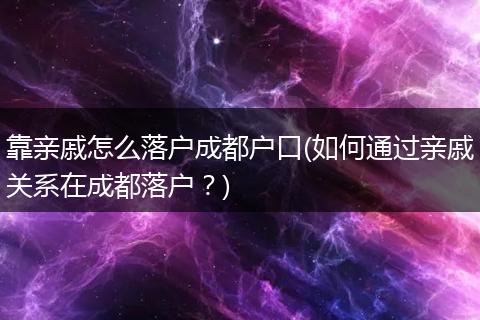 靠亲戚怎么落户成都户口(如何通过亲戚关系在成都落户？)