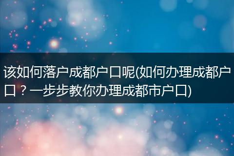 该如何落户成都户口呢(如何办理成都户口？一步步教你办理成都市户口)
