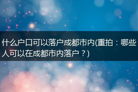什么户口可以落户成都市内(重拍:哪些人可以在成都市内落户?)