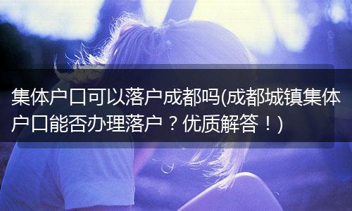 集体户口可以落户成都吗(成都城镇集体户口能否办理落户？优质解答！)