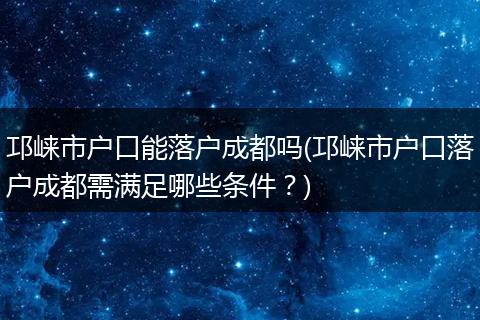 邛崃市户口能落户成都吗(邛崃市户口落户成都需满足哪些条件?)