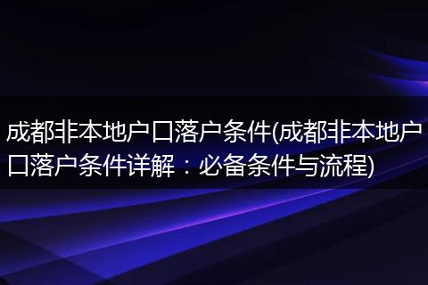 成都非本地户口落户条件(成都非本地户口落户条件详解：必备条件与流程)