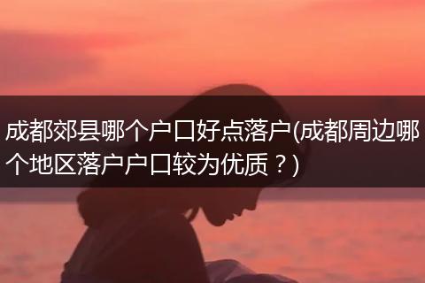 成都郊县哪个户口好点落户(成都周边哪个地区落户户口较为优质？)