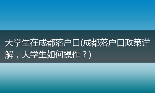 大学生在成都落户口(成都落户口政策详解，大学生如何操作？)