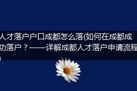人才落户户口成都怎么落(如何在成都成功落户？——详解成都人才落户申请流程)
