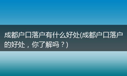 成都户口落户有什么好处(成都户口落户的好处，你了解吗？)