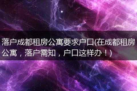 落户成都租房公寓要求户口(在成都租房公寓,落户需知,户口这样办!)
