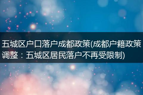 五城区户口落户成都政策(成都户籍政策调整:五城区居民落户不再受限制)