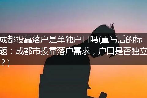 成都投靠落户是单独户口吗(重写后的标题：成都市投靠落户需求，户口是否独立？)