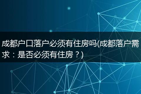 成都户口落户必须有住房吗(成都落户需求：是否必须有住房？)