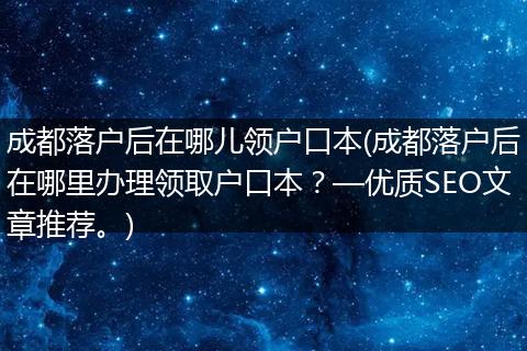 成都落户后在哪儿领户口本(成都落户后在哪里办理领取户口本？—优质SEO文章推荐。)