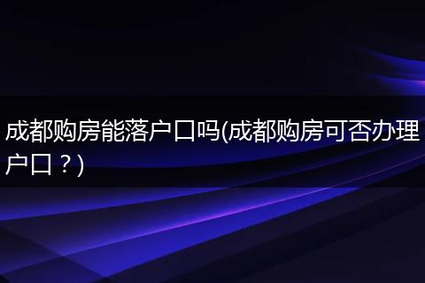 成都购房能落户口吗(成都购房可否办理户口？)