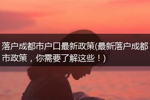 落户成都市户口最新政策(最新落户成都市政策,你需要了解这些!)