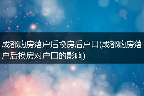 成都购房落户后換房后户口(成都购房落户后换房对户口的影响)