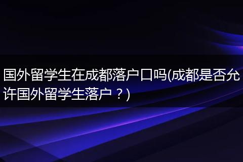 国外留学生在成都落户口吗(成都是否允许国外留学生落户？)
