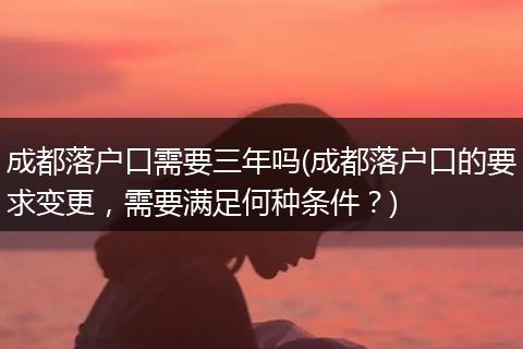 成都落户口需要三年吗(成都落户口的要求变更，需要满足何种条件？)