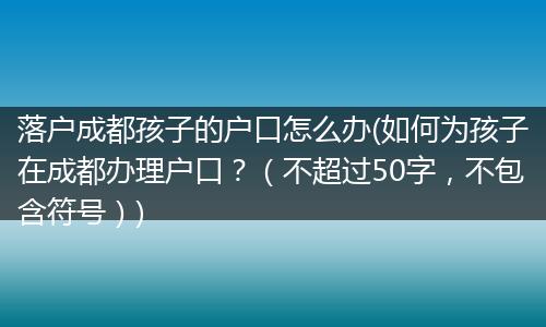 落户成都孩子的户口怎么办(如何为孩子在成都办理户口？（不超过50字，不包含符号）)