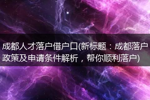 成都人才落户借户口(新标题：成都落户政策及申请条件解析，帮你顺利落户)