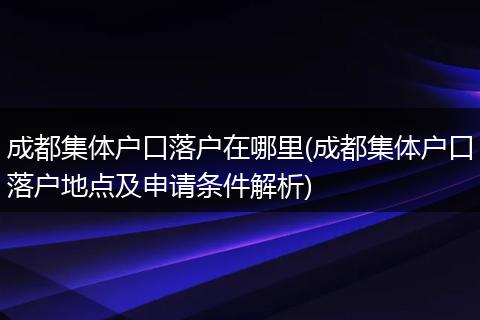 成都集体户口落户在哪里(成都集体户口落户地点及申请条件解析)