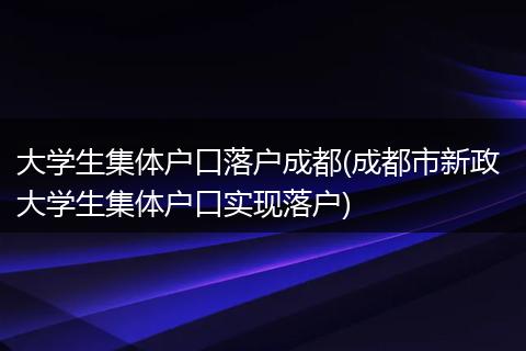 大学生集体户口落户成都(成都市新政 大学生集体户口实现落户)