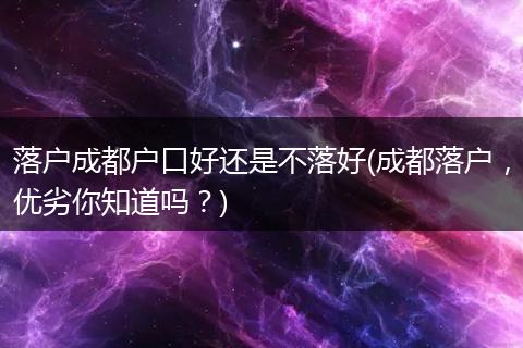 落户成都户口好还是不落好(成都落户，优劣你知道吗？)