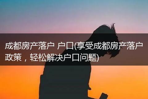 成都房产落户 户口(享受成都房产落户政策，轻松解决户口问题)