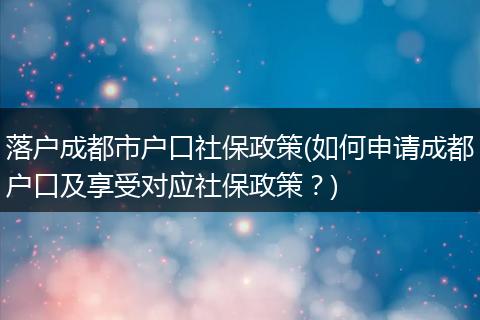 落户成都市户口社保政策(如何申请成都户口及享受对应社保政策？)