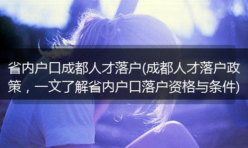 省内户口成都人才落户(成都人才落户政策，一文了解省内户口落户资格与条件)