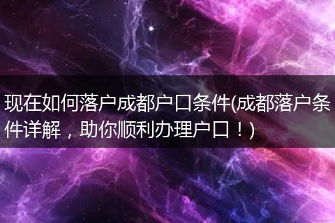 现在如何落户成都户口条件(成都落户条件详解，助你顺利办理户口！)