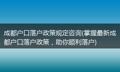 成都户口落户政策规定咨询(掌握最新成都户口落户政策，助你顺利落户)