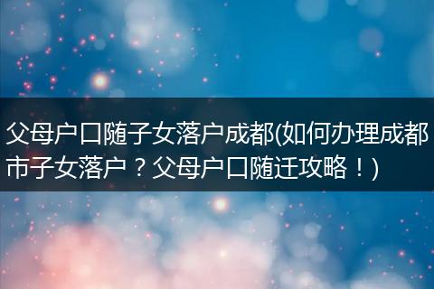 父母户口随子女落户成都(如何办理成都市子女落户?父母户口随迁攻略!)