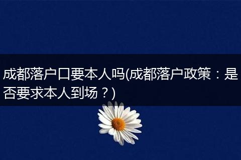 成都落户口要本人吗(成都落户政策：是否要求本人到场？)