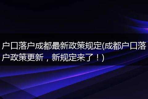 户口落户成都最新政策规定(成都户口落户政策更新，新规定来了！)