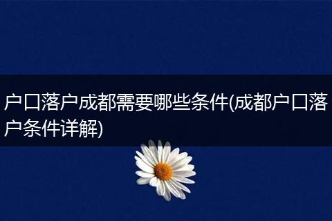 户口落户成都需要哪些条件(成都户口落户条件详解)
