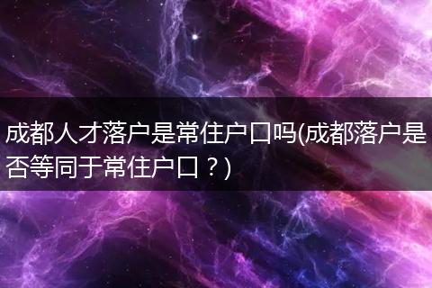 成都人才落户是常住户口吗(成都落户是否等同于常住户口？)