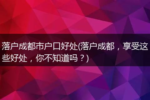 落户成都市户口好处(落户成都，享受这些好处，你不知道吗？)