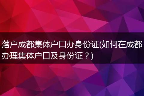 落户成都集体户口办身份证(如何在成都办理集体户口及身份证?)