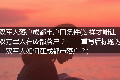 双军人落户成都市户口条件(怎样才能让双方军人在成都落户？——重写后标题为：双军人如何在成都市落户？)