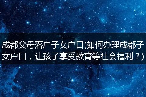 成都父母落户子女户口(如何办理成都子女户口，让孩子享受教育等社会福利？)
