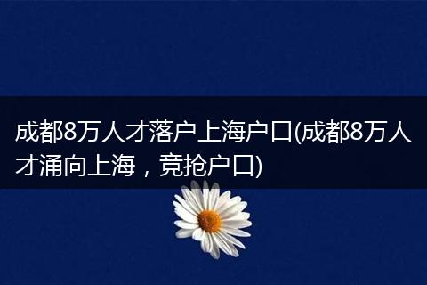 成都8万人才落户上海户口(成都8万人才涌向上海，竞抢户口)
