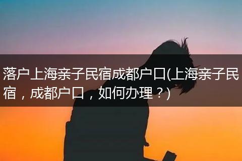 落户上海亲子民宿成都户口(上海亲子民宿，成都户口，如何办理？)