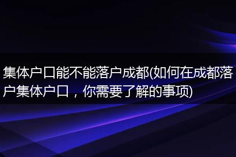 集体户口能不能落户成都(如何在成都落户集体户口,你需要了解的事项)