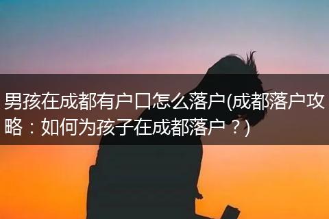 男孩在成都有户口怎么落户(成都落户攻略：如何为孩子在成都落户？)