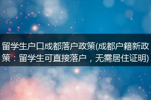 留学生户口成都落户政策(成都户籍新政策：留学生可直接落户，无需居住证明)