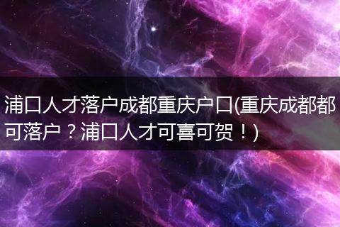 浦口人才落户成都重庆户口(重庆成都都可落户？浦口人才可喜可贺！)