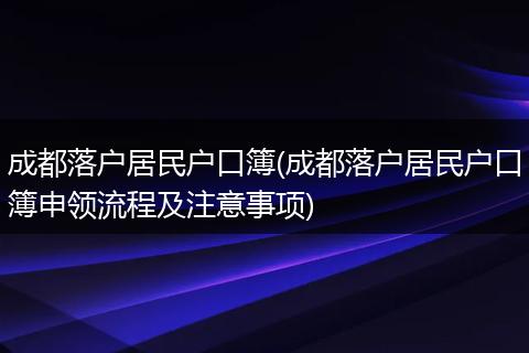 成都落户居民户口簿(成都落户居民户口簿申领流程及注意事项)