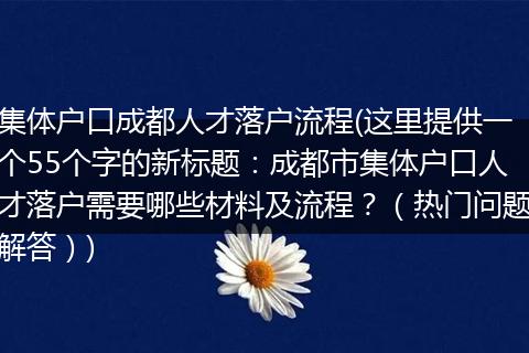 集体户口成都人才落户流程(这里提供一个55个字的新标题：成都市集体户口人才落户需要哪些材料及流程？（热门问题解答）)
