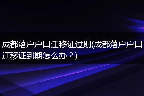成都落户户口迁移证过期(成都落户户口迁移证到期怎么办？)
