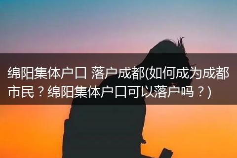绵阳集体户口 落户成都(如何成为成都市民？绵阳集体户口可以落户吗？)
